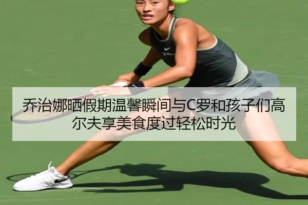 乔治娜晒假期温馨瞬间与C罗和孩子们高尔夫享美食度过轻松时光
